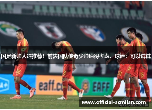 国足新帅人选推荐!前法国队传奇少帅值得考虑,球迷:可以试试