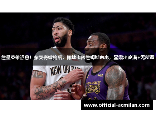 詹皇英雄迟暮！东契奇续约后，佩林卡谈詹姆斯未来，显露出冷漠+无所谓